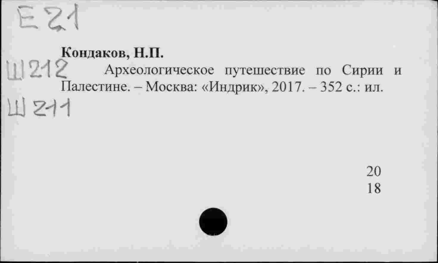 ﻿Кондаков, Н.П.
Ш 2.-12 Археологическое путешествие по Сирии и Палестине. - Москва: «Индрик», 2017. - 352 с.: ил.
Шг-И
20
18